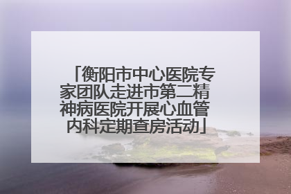 衡阳市中心医院专家团队走进市第二精神病医院开展心血管内科定期查房活动